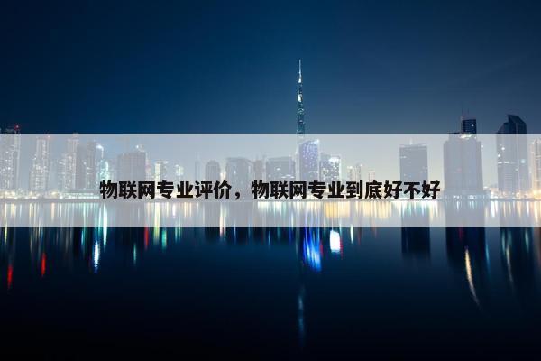 物联网专业评价，物联网专业到底好不好