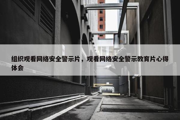 组织观看网络安全警示片，观看网络安全警示教育片心得体会
