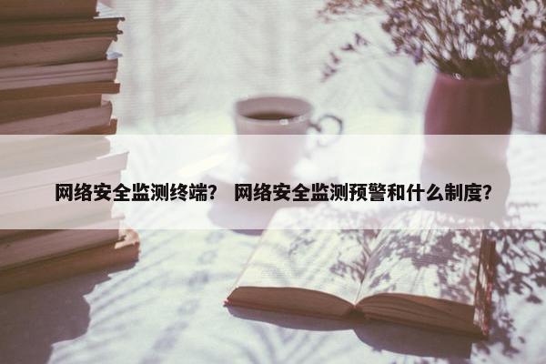 网络安全监测终端？ 网络安全监测预警和什么制度？