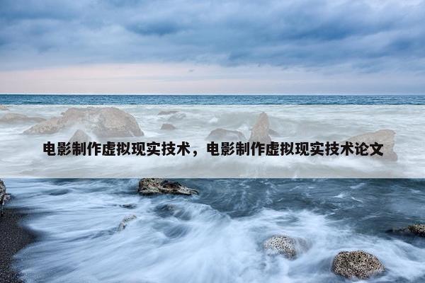 电影制作虚拟现实技术，电影制作虚拟现实技术论文