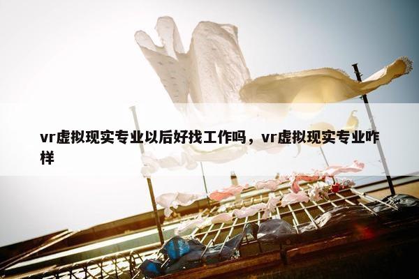 vr虚拟现实专业以后好找工作吗，vr虚拟现实专业咋样