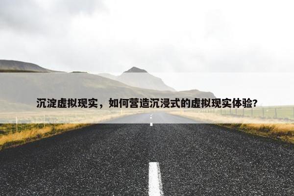 沉淀虚拟现实，如何营造沉浸式的虚拟现实体验?