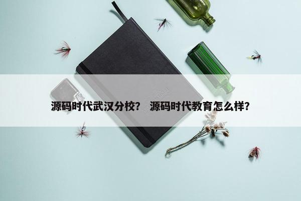 源码时代武汉分校？ 源码时代教育怎么样？