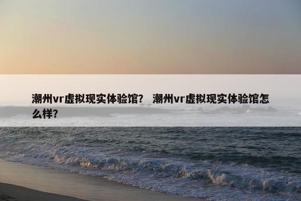 潮州vr虚拟现实体验馆？ 潮州vr虚拟现实体验馆怎么样？
