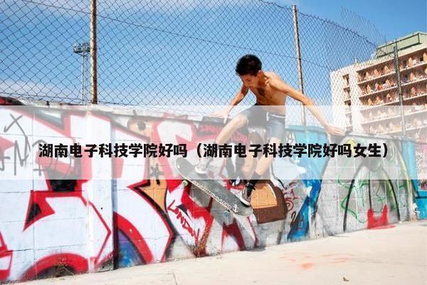 湖南电子科技学院好吗（湖南电子科技学院好吗女生）