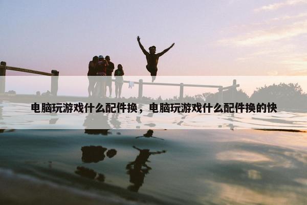 电脑玩游戏什么配件换，电脑玩游戏什么配件换的快