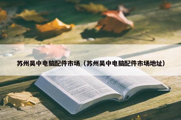 苏州吴中电脑配件市场（苏州吴中电脑配件市场地址）