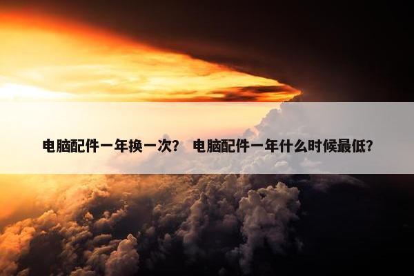 电脑配件一年换一次？ 电脑配件一年什么时候最低？