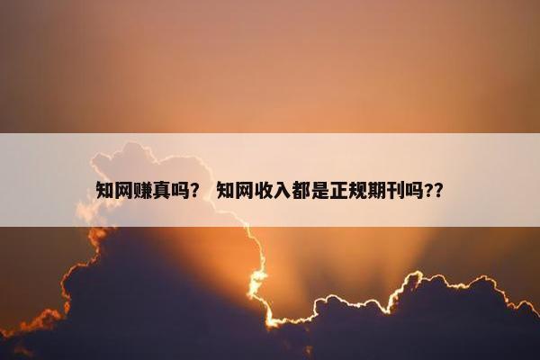 知网赚真吗？ 知网收入都是正规期刊吗?？