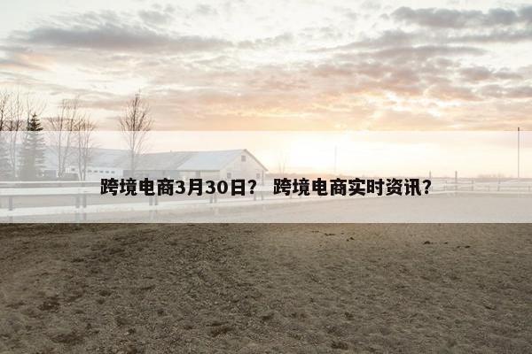 跨境电商3月30日？ 跨境电商实时资讯？