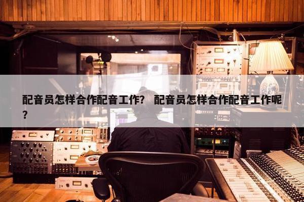 配音员怎样合作配音工作？ 配音员怎样合作配音工作呢？