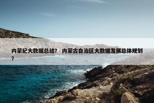 内蒙纪大数据总结？ 内蒙古自治区大数据发展总体规划？