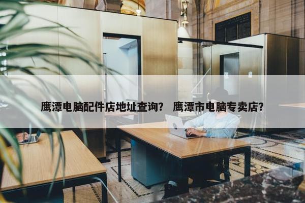 鹰潭电脑配件店地址查询？ 鹰潭市电脑专卖店？