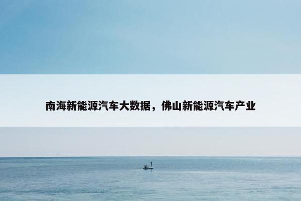 南海新能源汽车大数据，佛山新能源汽车产业