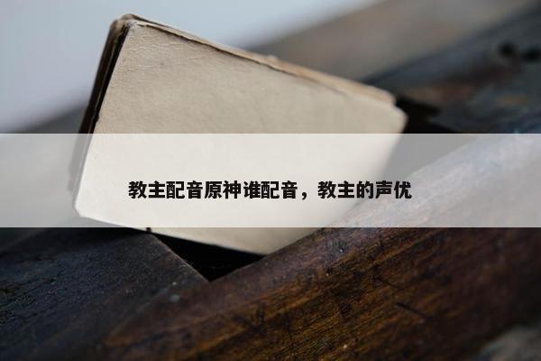 教主配音原神谁配音，教主的声优