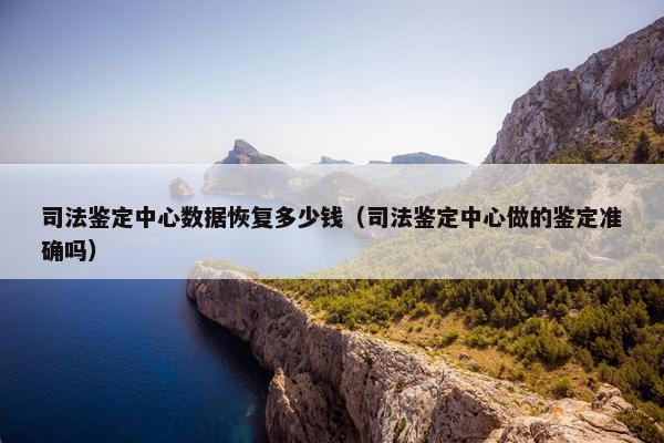 司法鉴定中心数据恢复多少钱（司法鉴定中心做的鉴定准确吗）