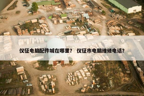 仪征电脑配件城在哪里？ 仪征市电脑维修电话？