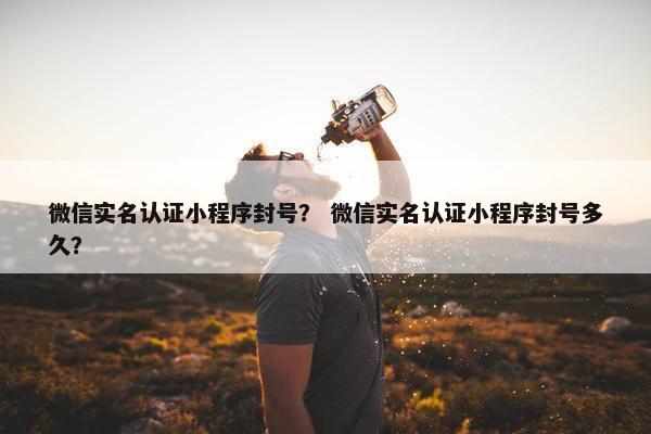 微信实名认证小程序封号？ 微信实名认证小程序封号多久？