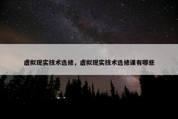 虚拟现实技术选修，虚拟现实技术选修课有哪些