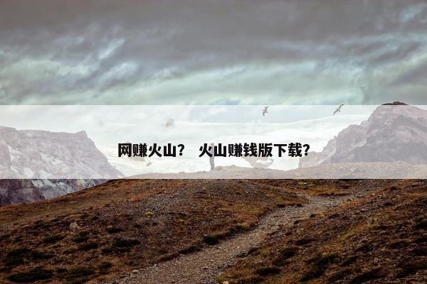 网赚火山？ 火山赚钱版下载？