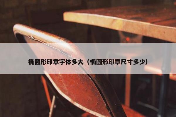 椭圆形印章字体多大（椭圆形印章尺寸多少）