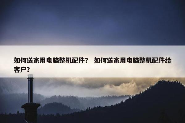 如何送家用电脑整机配件？ 如何送家用电脑整机配件给客户？
