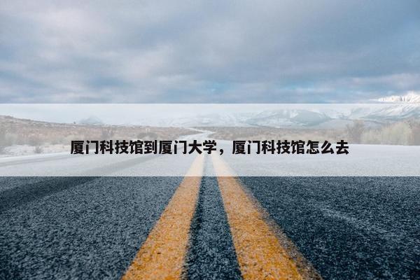 厦门科技馆到厦门大学，厦门科技馆怎么去