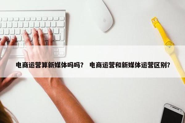 电商运营算新媒体吗吗？ 电商运营和新媒体运营区别？