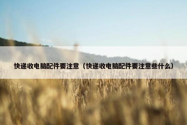 快递收电脑配件要注意（快递收电脑配件要注意些什么）