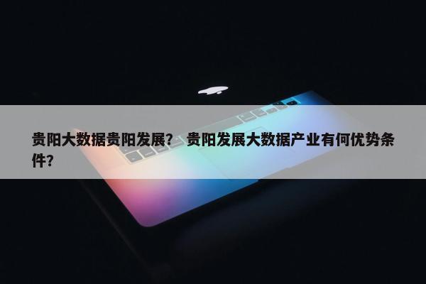 贵阳大数据贵阳发展？ 贵阳发展大数据产业有何优势条件？