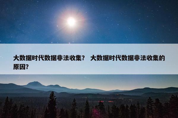 大数据时代数据非法收集？ 大数据时代数据非法收集的原因？