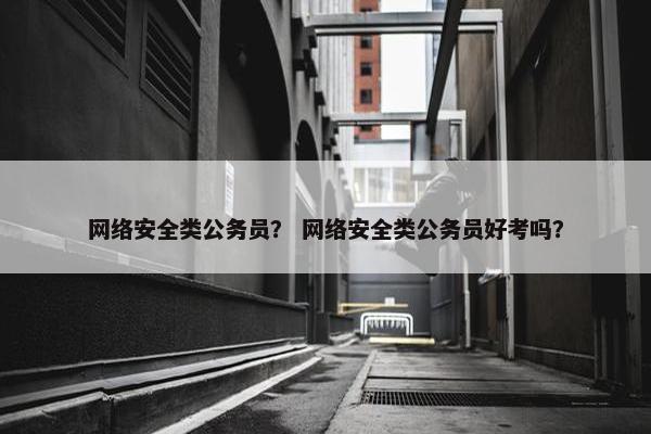 网络安全类公务员？ 网络安全类公务员好考吗？