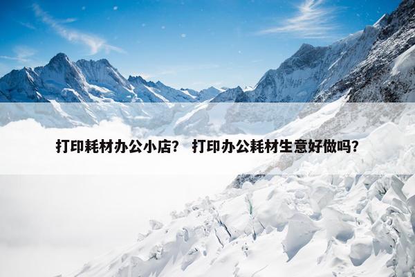 打印耗材办公小店？ 打印办公耗材生意好做吗？