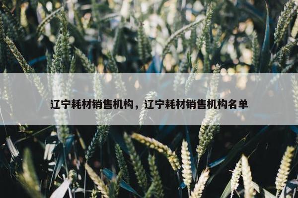 辽宁耗材销售机构，辽宁耗材销售机构名单