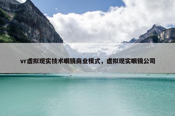 vr虚拟现实技术眼镜商业模式，虚拟现实眼镜公司