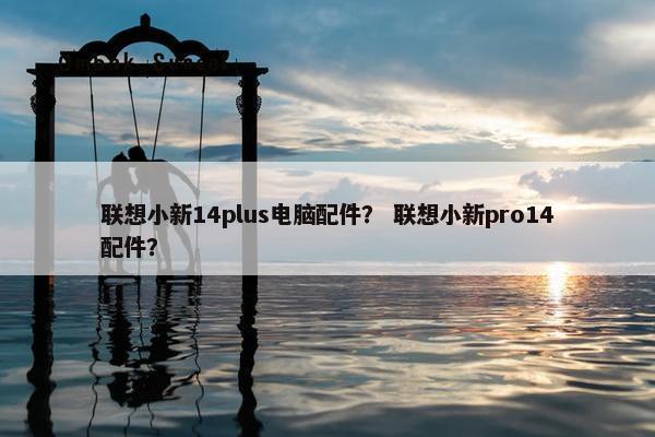 联想小新14plus电脑配件？ 联想小新pro14配件？