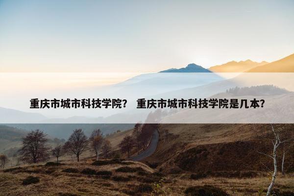 重庆市城市科技学院？ 重庆市城市科技学院是几本？
