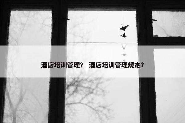 酒店培训管理？ 酒店培训管理规定？