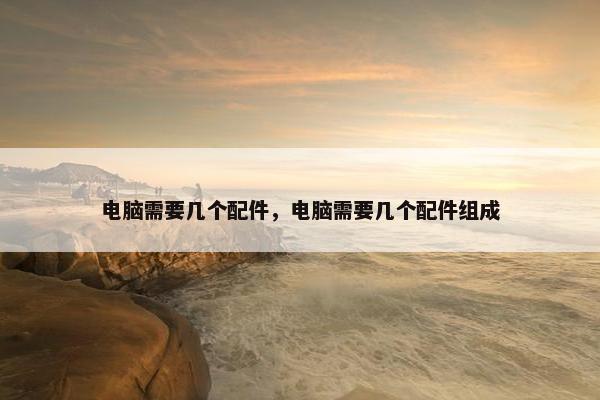 电脑需要几个配件，电脑需要几个配件组成