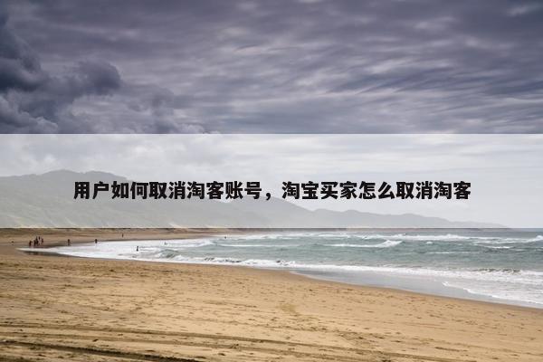 用户如何取消淘客账号，淘宝买家怎么取消淘客