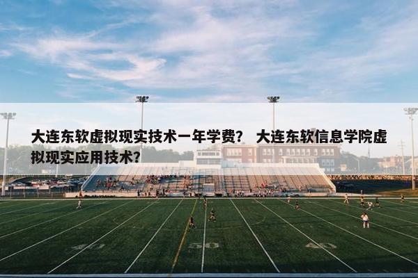 大连东软虚拟现实技术一年学费？ 大连东软信息学院虚拟现实应用技术？