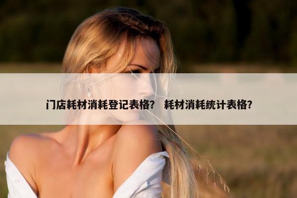 门店耗材消耗登记表格？ 耗材消耗统计表格？