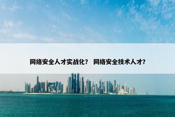 网络安全人才实战化？ 网络安全技术人才？