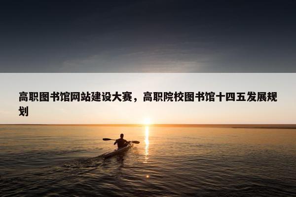 高职图书馆网站建设大赛，高职院校图书馆十四五发展规划