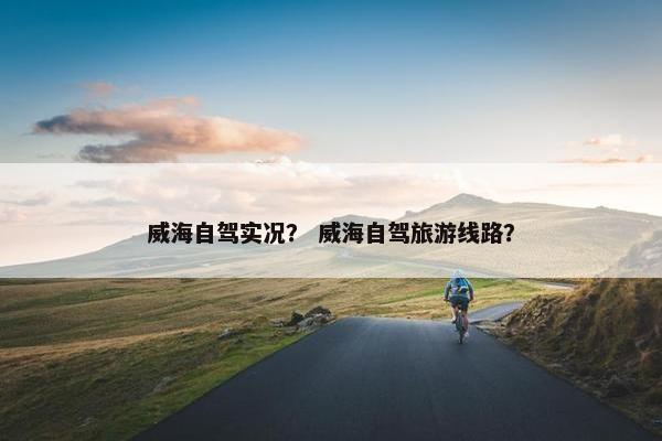 威海自驾实况？ 威海自驾旅游线路？