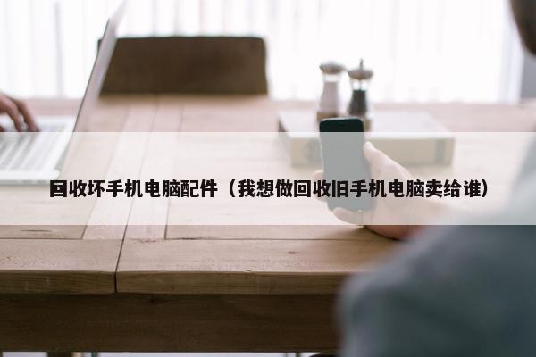 回收坏手机电脑配件（我想做回收旧手机电脑卖给谁）