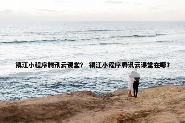镇江小程序腾讯云课堂？ 镇江小程序腾讯云课堂在哪？