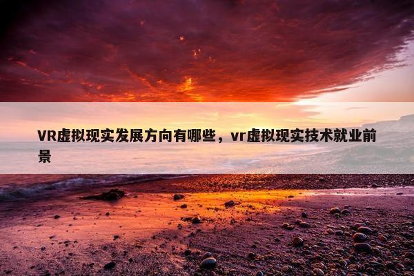 VR虚拟现实发展方向有哪些，vr虚拟现实技术就业前景