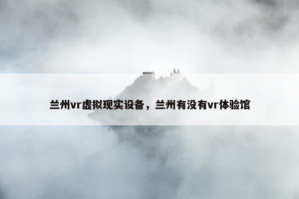兰州vr虚拟现实设备，兰州有没有vr体验馆
