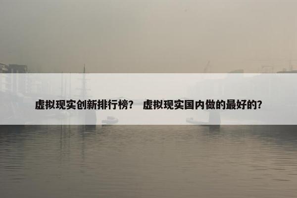 虚拟现实创新排行榜？ 虚拟现实国内做的最好的？